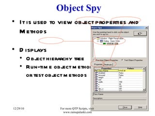 Object Spy It is used to view object properties and Methods Displays  Object hierarchy tree  Run-time object methods  or test object methods 12/29/10 For more QTP Scripts, visit  www.ramupalanki.com 