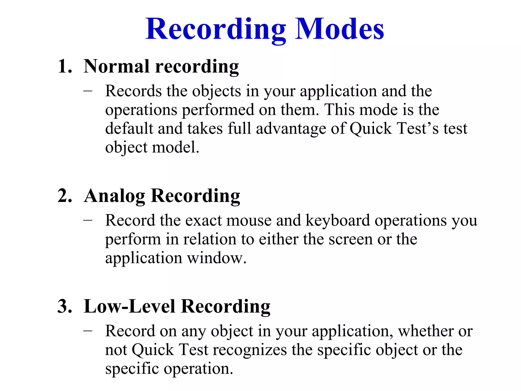 Recording Modes Normal recording Records the objects in your application and the operations performed on them. This mode is the default and takes full advantage of Quick Test’s test object model. Analog Recording Record the exact mouse and keyboard operations you perform in relation to either the screen or the application window. Low-Level Recording Record on any object in your application, whether or not Quick Test recognizes the specific object or the specific operation. 