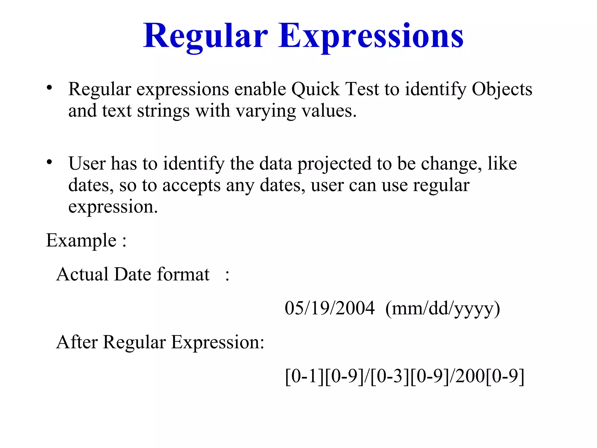Regular Expressions Regular expressions enable Quick Test to identify Objects and text strings with varying values.  User has to identify the data projected to be change, like dates, so to accepts any dates, user can use regular expression.  Example : Actual Date format  :  05/19/2004  (mm/dd/yyyy) After Regular Expression: [0-1][0-9]/[0-3][0-9]/200[0-9] 