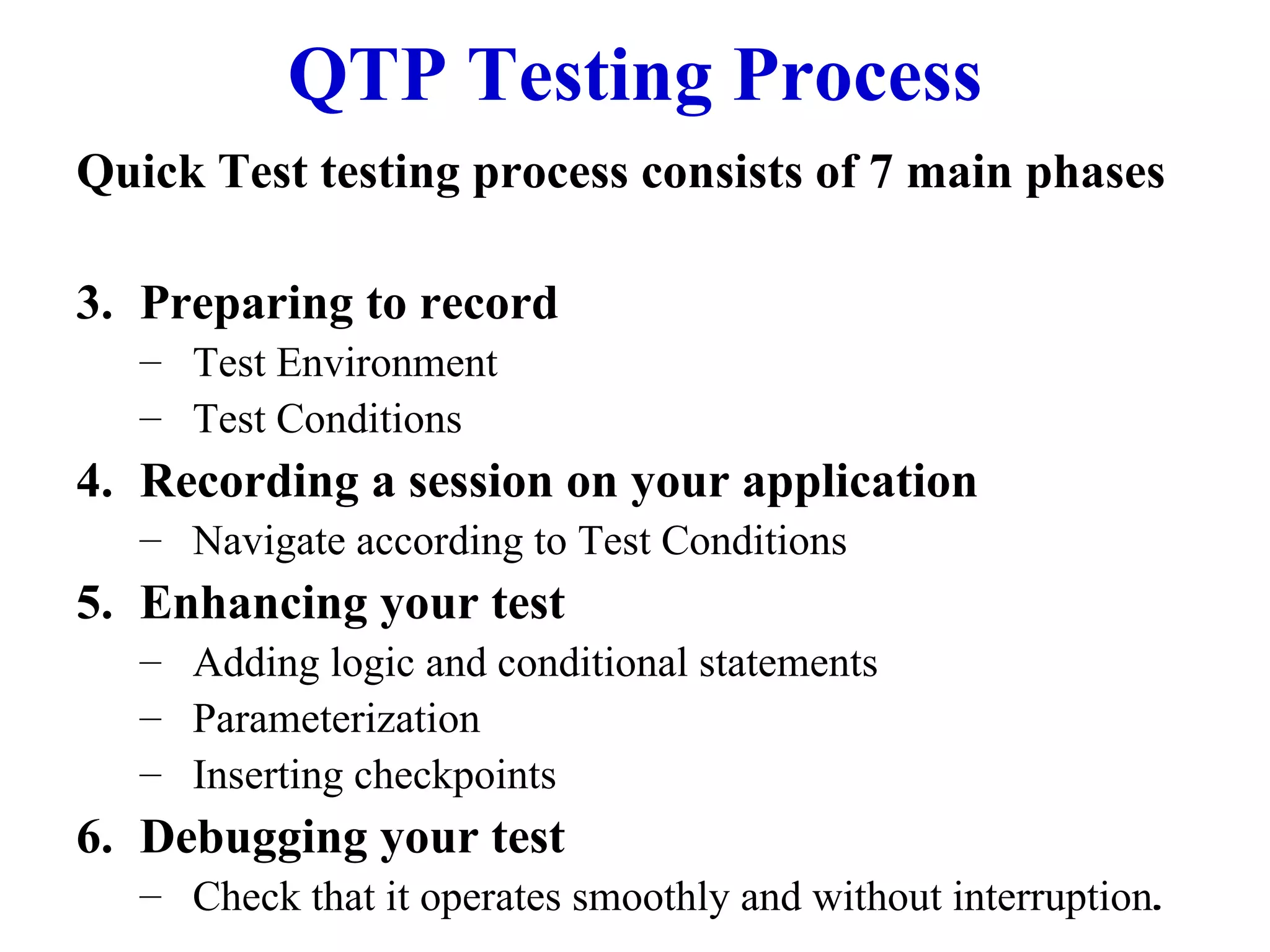 QTP Testing Process Quick Test testing process consists of 7 main phases Preparing to record Test Environment Test Conditions Recording a session on your application Navigate according to Test Conditions Enhancing your test Adding logic and conditional statements Parameterization Inserting checkpoints Debugging your test Check that it operates smoothly and without interruption . 