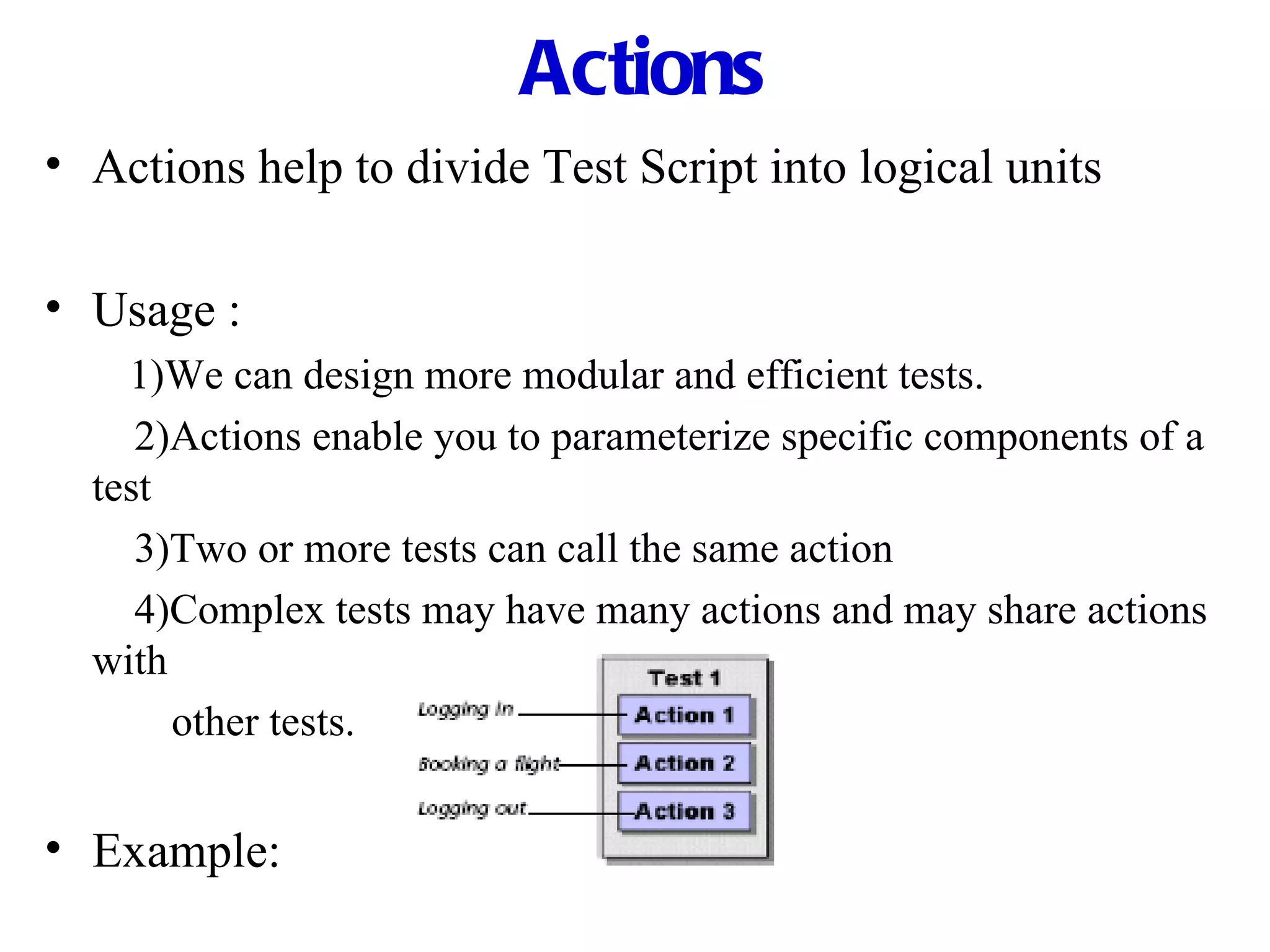 Actions Actions help to divide Test Script into logical units Usage : 1)We can design more modular and efficient tests.   2)Actions enable you to parameterize specific components of a test   3)Two or more tests can call the same action   4)Complex tests may have many actions and may share actions with other tests. Example: 