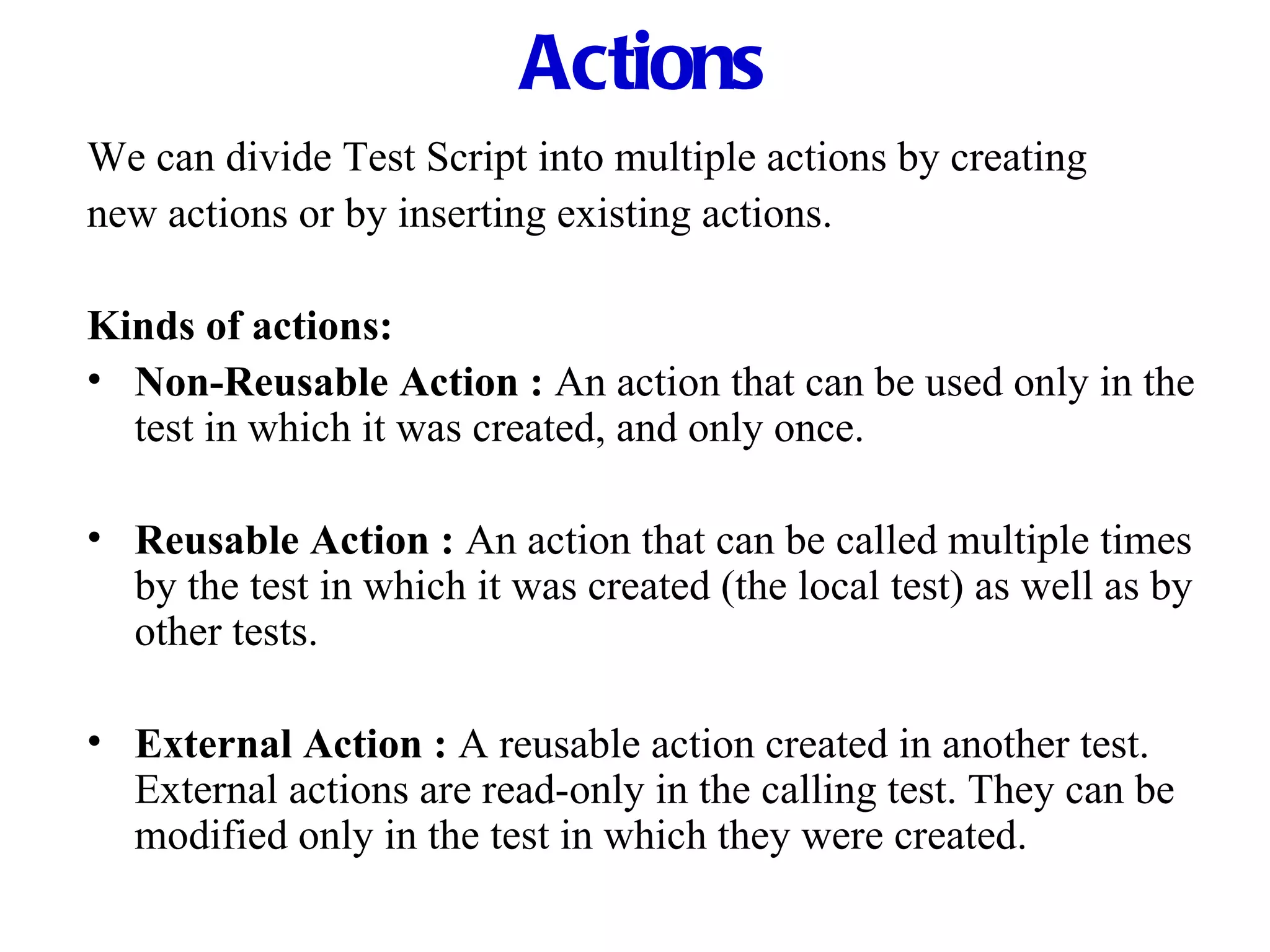 Actions We can divide Test Script into multiple actions by creating new actions or by inserting existing actions. Kinds of actions: Non-Reusable Action :   An action that can be used only in the test in which it was created, and only once. Reusable Action :   An action that can be called multiple times by the test in which it was created (the local test) as well as by other tests. External Action :   A reusable action created in another test. External actions are read-only in the calling test. They can be modified only in the test in which they were created. 