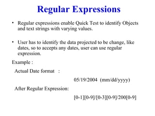 Regular Expressions Regular expressions enable Quick Test to identify Objects and text strings with varying values.  User has to identify the data projected to be change, like dates, so to accepts any dates, user can use regular expression.  Example : Actual Date format  :  05/19/2004  (mm/dd/yyyy) After Regular Expression: [0-1][0-9]/[0-3][0-9]/200[0-9] 