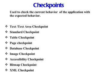 Checkpoints Used to check the current behavior  of the application with the expected behavior. Text /Text Area Checkpoint Standard Checkpoint Table Checkpoint Page checkpoint Database Checkpoint Image Checkpoint   Accessibility Checkpoint Bitmap Checkpoint XML Checkpoint 