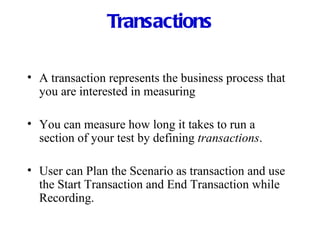 Transactions A transaction represents the business process that you are interested in measuring You can measure how long it takes to run a section of your test by defining  transactions . User can Plan the Scenario as transaction and use the Start Transaction and End Transaction while Recording. 