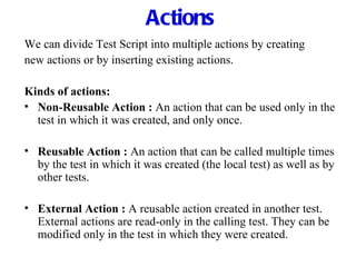 Actions We can divide Test Script into multiple actions by creating new actions or by inserting existing actions. Kinds of actions: Non-Reusable Action :   An action that can be used only in the test in which it was created, and only once. Reusable Action :   An action that can be called multiple times by the test in which it was created (the local test) as well as by other tests. External Action :   A reusable action created in another test. External actions are read-only in the calling test. They can be modified only in the test in which they were created. 