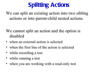 Splitting Actions We can split an existing action into two sibling actions or into parent-child nested actions. We cannot split an action and the option is disabled when an external action is selected when the first line of the action is selected while recording a test while running a test when you are working with a read-only test 