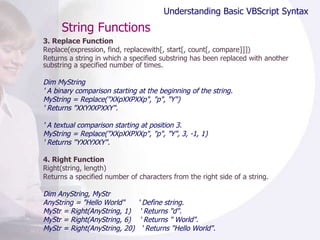 String Functions 3. Replace Function Replace(expression, find, replacewith[, start[, count[, compare]]]) Returns a string in which a specified substring has been replaced with another substring a specified number of times.  Dim MyString ' A binary comparison starting at the beginning of the string. MyString = Replace("XXpXXPXXp", "p", "Y") ' Returns "XXYXXPXXY". ' A textual comparison starting at position 3. MyString = Replace("XXpXXPXXp", "p", "Y", 3, -1, 1) ' Returns "YXXYXXY". 4. Right Function Right(string, length) Returns a specified number of characters from the right side of a string.  Dim AnyString, MyStr AnyString = "Hello World"  ' Define string. MyStr = Right(AnyString, 1)  ' Returns "d". MyStr = Right(AnyString, 6)  ' Returns " World". MyStr = Right(AnyString, 20)  ' Returns "Hello World". Understanding Basic VBScript Syntax 