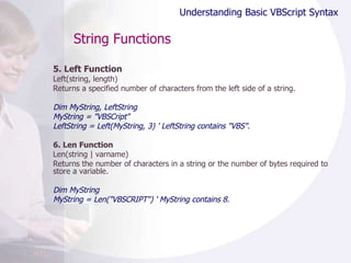 String Functions 5. Left Function Left(string, length) Returns a specified number of characters from the left side of a string.  Dim MyString, LeftString MyString = "VBSCript" LeftString = Left(MyString, 3) ' LeftString contains "VBS". 6. Len Function Len(string | varname) Returns the number of characters in a string or the number of bytes required to store a variable.  Dim MyString MyString = Len("VBSCRIPT") ' MyString contains 8. Understanding Basic VBScript Syntax 