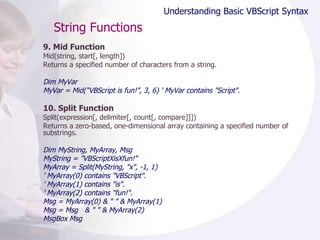 String Functions 9. Mid Function Mid(string, start[, length]) Returns a specified number of characters from a string.  Dim MyVar  MyVar = Mid("VBScript is fun!", 3, 6) ' MyVar contains "Script".  10. Split Function Split(expression[, delimiter[, count[, compare]]]) Returns a zero-based, one-dimensional array containing a specified number of substrings.  Dim MyString, MyArray, Msg MyString = "VBScriptXisXfun!" MyArray = Split(MyString, "x", -1, 1) ' MyArray(0) contains "VBScript". ' MyArray(1) contains "is". ' MyArray(2) contains "fun!". Msg = MyArray(0) & " " & MyArray(1) Msg = Msg  & " " & MyArray(2) MsgBox Msg Understanding Basic VBScript Syntax 