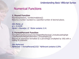 Numerical Functions 1. Round Function Round(expression[, numdecimalplaces]) Returns a number rounded to a specified number of decimal places.  Dim MyVar, pi pi = 3.14159 MyVar = Round(pi, 2) ' MyVar contains 3.14. 2. FormatPercent Function FormatPercent(Expression[,NumDigitsAfterDecimal [,IncludeLeadingDigit [,UseParensForNegativeNumbers [,GroupDigits]]]]) Returns an expression formatted as a percentage (multiplied by 100) with a trailing % character.  Dim MyPercent MyPercent = FormatPercent(2/32) ' MyPercent contains 6.25%. Understanding Basic VBScript Syntax 