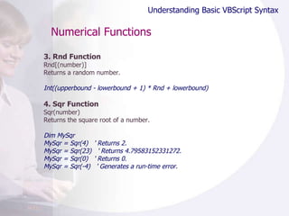 Numerical Functions 3. Rnd Function Rnd[(number)] Returns a random number.  Int((upperbound - lowerbound + 1) * Rnd + lowerbound) 4. Sqr Function Sqr(number) Returns the square root of a number. Dim MySqr MySqr = Sqr(4)  ' Returns 2. MySqr = Sqr(23)  ' Returns 4.79583152331272. MySqr = Sqr(0)  ' Returns 0. MySqr = Sqr(-4)  ' Generates a run-time error. Understanding Basic VBScript Syntax 