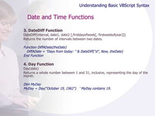 Date and Time Functions 3. DateDiff Function DateDiff(interval, date1, date2 [,firstdayofweek[, firstweekofyear]]) Returns the number of intervals between two dates. Function DiffADate(theDate) DiffADate = "Days from today: " & DateDiff("d", Now, theDate) End Function 4. Day Function Day(date) Returns a whole number between 1 and 31, inclusive, representing the day of the month.  Dim MyDay MyDay = Day("October 19, 1962")  ' MyDay contains 19. Understanding Basic VBScript Syntax 