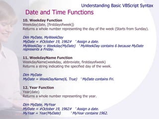 Date and Time Functions 10. Weekday Function Weekday(date, [firstdayofweek]) Returns a whole number representing the day of the week (Starts from Sunday).  Dim MyDate, MyWeekDay MyDate = #October 19, 1962#  ' Assign a date. MyWeekDay = Weekday(MyDate)  ' MyWeekDay contains 6 because MyDate represents a Friday. 11. WeekdayName Function WeekdayName(weekday, abbreviate, firstdayofweek) Returns a string indicating the specified day of the week.  Dim MyDate MyDate = WeekDayName(6, True)  ' MyDate contains Fri. 12. Year Function Year(date) Returns a whole number representing the year. Dim MyDate, MyYear MyDate = #October 19, 1962#  ' Assign a date. MyYear = Year(MyDate)  ' MyYear contains 1962. Understanding Basic VBScript Syntax 