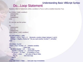 Do...Loop Statement Repeats a block of statements while a condition is True or until a condition becomes True. Do [{While | Until} condition] [statements] [Exit Do] [statements] Loop  Or, you can use this syntax: Do [statements] [Exit Do] [statements] Loop [{While | Until} condition] Do Until DefResp = vbNo MyNum = Int (6 * Rnd + 1)  ' Generate a random integer between 1 and 6. DefResp = MsgBox (MyNum & " Do you want another number?", vbYesNo) Loop Dim Check, Counter Check = True: Counter = 0  ' Initialize variables. Do  ' Outer loop. Do While Counter < 20  ' Inner loop. Counter = Counter + 1  ' Increment Counter. If Counter = 10 Then  ' If condition is True... Check = False  ' set value of flag to False. Exit Do  ' Exit inner loop. End If Loop Loop Until Check = False  ' Exit outer loop immediately. Understanding Basic VBScript Syntax 