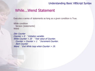 While...Wend Statement Executes a series of statements as long as a given condition is True. While condition Version [statements] Wend Dim Counter Counter = 0  ' Initialize variable. While Counter < 20  ' Test value of Counter. Counter = Counter + 1  ' Increment Counter. Alert Counter Wend  ' End While loop when Counter > 19. Understanding Basic VBScript Syntax 
