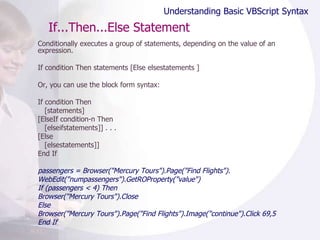 If...Then...Else Statement Conditionally executes a group of statements, depending on the value of an expression. If condition Then statements [Else elsestatements ]  Or, you can use the block form syntax:  If condition Then [statements] [ElseIf condition-n Then [elseifstatements]] . . . [Else [elsestatements]] End If passengers = Browser("Mercury Tours").Page("Find Flights"). WebEdit("numpassengers").GetROProperty("value") If (passengers < 4) Then Browser("Mercury Tours").Close Else Browser("Mercury Tours").Page("Find Flights").Image("continue").Click 69,5 End If Understanding Basic VBScript Syntax 