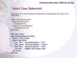 Select Case Statement Executes one of several groups of statements, depending on the value of an expression.  Select Case testexpression [Case expressionlist-n [statements-n]] . . . [Case Else expressionlist-n [elsestatements-n]] End Select Dim Color, MyVar Sub ChangeBackground (Color) MyVar = lcase (Color) Select Case MyVar Case "red"  document.bgColor = "red" Case "green"  document.bgColor = "green" Case "blue"  document.bgColor = "blue" Case Else  MsgBox "pick another color" End Select End Sub Understanding Basic VBScript Syntax 