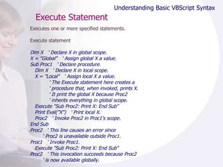 Execute Statement Executes one or more specified statements. Execute statement Dim X  ' Declare X in global scope. X = "Global"  ' Assign global X a value. Sub Proc1  ' Declare procedure. Dim X  ' Declare X in local scope. X = "Local"  ' Assign local X a value. ' The Execute statement here creates a ' procedure that, when invoked, prints X. ' It print the global X because Proc2 ' inherits everything in global scope. Execute "Sub Proc2: Print X: End Sub" Print Eval("X")  ' Print local X. Proc2  ' Invoke Proc2 in Proc1's scope. End Sub Proc2  ' This line causes an error since  ' Proc2 is unavailable outside Proc1. Proc1  ' Invoke Proc1. Execute "Sub Proc2: Print X: End Sub" Proc2  ' This invocation succeeds because Proc2 ' is now available globally. Understanding Basic VBScript Syntax 