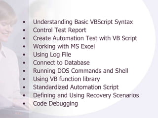 Understanding Basic VBScript Syntax Control Test Report Create Automation Test with VB Script Working with MS Excel Using Log File Connect to Database Running DOS Commands and Shell  Using VB function library  Standardized Automation Script Defining and Using Recovery Scenarios Code Debugging 