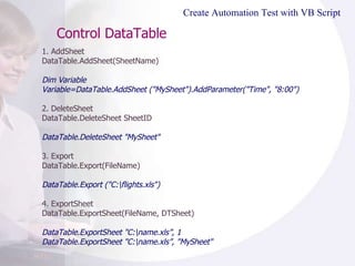 Control DataTable  1. AddSheet DataTable.AddSheet(SheetName) Dim Variable Variable=DataTable.AddSheet ("MySheet").AddParameter("Time", "8:00")   2. DeleteSheet DataTable.DeleteSheet SheetID DataTable.DeleteSheet "MySheet" 3. Export DataTable.Export(FileName) DataTable.Export ("C:\flights.xls")  4. ExportSheet DataTable.ExportSheet(FileName, DTSheet) DataTable.ExportSheet "C:\name.xls”, 1 DataTable.ExportSheet "C:\name.xls”, "MySheet" Create Automation Test with VB Script 