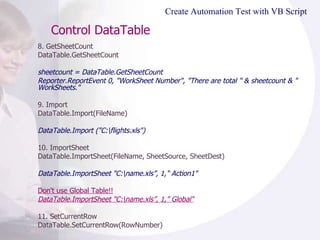 Control DataTable  8. GetSheetCount DataTable.GetSheetCount  sheetcount = DataTable.GetSheetCount  Reporter.ReportEvent 0, "WorkSheet Number", "There are total " & sheetcount & " WorkSheets." 9. Import DataTable.Import(FileName) DataTable.Import ("C:\flights.xls")  10. ImportSheet DataTable.ImportSheet(FileName, SheetSource, SheetDest) DataTable.ImportSheet "C:\name.xls”, 1," Action1"  Don't use Global Table!! DataTable.ImportSheet "C:\name.xls”, 1," Global" 11. SetCurrentRow DataTable.SetCurrentRow(RowNumber) Create Automation Test with VB Script 