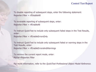 Control Test Report To disable reporting of subsequent steps, enter the following statement: Reporter.Filter = rfDisableAll To re-enable reporting of subsequent steps, enter: Reporter.Filter = rfEnableAll To instruct QuickTest to include only subsequent failed steps in the Test Results, enter: Reporter.Filter = rfEnableErrorsOnly To instruct QuickTest to include only subsequent failed or warning steps in the Test Results, enter: Reporter.Filter = rfEnableErrorsAndWarnings To retrieve the current report mode, enter: MyVar=Reporter.Filter For more information, refer to the  QuickTest Professional Object Model Reference. 