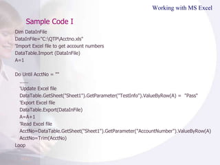 Sample Code I Working with MS Excel Dim DataInFile DataInFile="C:\QTP\Acctno.xls" 'Import Excel file to get account numbers DataTable.Import (DataInFile) A=1 Do Until AcctNo = "" ...... 'Update Excel file DataTable.GetSheet("Sheet1").GetParameter("TestInfo").ValueByRow(A) =  "Pass“ 'Export Excel file DataTable.Export(DataInFile) A=A+1 'Read Excel file AcctNo=DataTable.GetSheet("Sheet1").GetParameter("AccountNumber").ValueByRow(A) AcctNo=Trim(AcctNo) Loop  