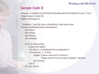 Sample Code II Working with MS Excel arrRange = ReadFile("D:\QTP\MyWork\ReadExcelFileTest1\ObjectTree.xls","Tree")  ' Read a value in Excel File Msgbox arrRange(3,1) '  sFileName:  Excel file name, sSheetName: Data Sheet name Function ReadFile(sFileName,sSheetName) Dim oExcel Dim oSheet Dim oRange Dim arrRange On Error Resume Next ' Create Excel Object Set oExcel = CreateObject("Excel.Application") If err.Number <> 0 Then MsgBox “Cannot read Excel" & vbCrLf & _ “ Please conform Excel has been installed", vbCritical Exit Function End If On Error Goto 0 