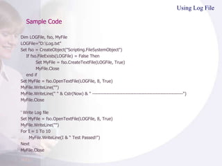 Sample Code Using Log File Dim LOGFile, fso, MyFile LOGFile="D:\Log.txt" Set fso = CreateObject("Scripting.FileSystemObject") If fso.FileExists(LOGFile) = False Then Set MyFile = fso.CreateTextFile(LOGFile, True) MyFile.Close end if Set MyFile = fso.OpenTextFile(LOGFile, 8, True) MyFile.WriteLine("") MyFile.WriteLine(" " & Cstr(Now) & " ---------------------------------------------------------") MyFile.Close ' Write Log file Set MyFile = fso.OpenTextFile(LOGFile, 8, True) MyFile.WriteLine("") For I = 1 To 10 MyFile.WriteLine(I & “ Test Passed!") Next MyFile.Close 