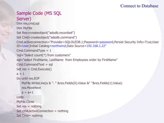 Sample Code (MS SQL Server) Connect to Database Dim res,cmd,sql Dim MyFile Set Res=createobject("adodb.recordset") Set Cmd=createobject("adodb.command") Cmd.activeconnection="Provider=SQLOLEDB.1;Password= password ;Persist Security Info=True;User ID= User ;Initial Catalog= northwind ;Data Source= 192.168.1.22 " Cmd.CommandType = 1 'sql="Select count(*) from customers" sql="select FirstName, LastName  from Employees order by FirstName" Cmd.CommandText = sql Set res = Cmd.Execute() a = 1 Do until res.EOF MyFile.WriteLine(a & ". " &res.Fields(0).Value &" "&res.Fields(1).Value) res.MoveNext a = a+1 Loop MyFile.Close Set res = nothing Set cmd.ActiveConnection = nothing Set Cmd= nothing  