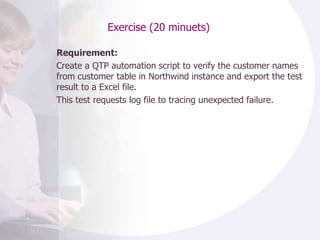 Exercise (20 minuets) Requirement: Create a QTP automation script to verify the customer names from customer table in Northwind instance and export the test result to a Excel file.  This test requests log file to tracing unexpected failure. 