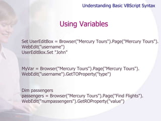 Using Variables Set UserEditBox = Browser("Mercury Tours").Page("Mercury Tours"). WebEdit("username") UserEditBox.Set "John" MyVar = Browser("Mercury Tours").Page("Mercury Tours"). WebEdit("username").GetTOProperty("type") Dim passengers passengers = Browser("Mercury Tours").Page("Find Flights"). WebEdit("numpassengers").GetROProperty("value") Understanding Basic VBScript Syntax 