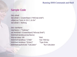 Sample Code Running DOS Commands and Shell  Dim oShell Set oShell = CreateObject ("WSCript.shell") oShell.run "cmd /K CD C:\ & Dir" Set oShell = Nothing Dim UserName UserName = “TestUser” set WshShell =CreateObject("WScript.Shell") WshShell.Sendkeys(UserName)  Wscript.sleep 100  ‘Wait WshShell.SendKeys "{TAB}“  ‘Use TAB Key WshShell.Sendkeys "{Enter}“  ‘Type Enter WshShell.AppActivate "Calculator"  ‘Run Calculator 