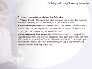 Defining and Using Recovery Scenarios A recovery scenario consists of the following: ➤  Trigger Event —The event that interrupts your run session. For example, a window that may pop up on screen, or a QuickTest run error. ➤  Recovery Operation(s) —The operation(s) that need to be performed in order to continue running the test. For example, clicking an OK button in a pop-up window, or restarting Microsoft Windows. ➤  Post-Recovery Test Run Option —The instructions on how QuickTest should proceed once the recovery operations have been performed, and from which point in the test QuickTest should continue, if at all. For example, you may want to restart a test from the beginning, or skip a step entirely and continue with the next step in the test. 