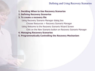 Defining and Using Recovery Scenarios 1. Deciding When to Use Recovery Scenarios 2. Defining Recovery Scenarios 3. To create a recovery file Using Recovery Scenario Manager dialog box Choose Resources > Recovery Scenario Manager Using  Welcome to the Recovery Scenario Wizard Screen Click on the New Scenario button on  Recovery Scenario Manager 4.  Managing Recovery Scenarios 5.  Programmatically Controlling the Recovery Mechanism 
