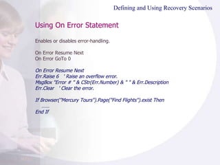 Using On Error Statement Enables or disables error-handling. On Error Resume Next On Error GoTo 0 On Error Resume Next Err.Raise 6  ' Raise an overflow error. MsgBox "Error # " & CStr(Err.Number) & " " & Err.Description Err.Clear  ' Clear the error. If  Browser("Mercury Tours").Page("Find Flights").exist Then …… End If Defining and Using Recovery Scenarios 