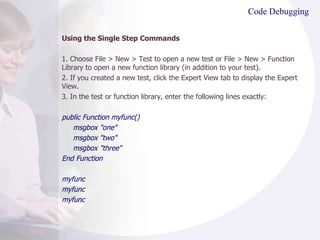 Code Debugging Using the Single Step Commands  1. Choose File > New > Test to open a new test or File > New > Function Library to open a new function library (in addition to your test). 2. If you created a new test, click the Expert View tab to display the Expert View. 3. In the test or function library, enter the following lines exactly: public Function myfunc() msgbox "one" msgbox "two" msgbox "three" End Function myfunc myfunc myfunc  