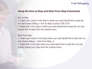 Code Debugging Using the Run to Step and Start from Step Commands Run to Step ➤  Insert your cursor in the step in which you want QuickTest to stop the run and choose Debug > Run to Step or press CTRL+F10 ➤  Right-click in the step in which you want QuickTest to stop the run and choose Run to Step from the context menu Start from Step ➤  Insert your cursor in the step where you want QuickTest to start the run and choose Debug > Start from Step, or ➤  Right-click in the step where you want QuickTest to start the run and choose Debug from Step from the context menu. 