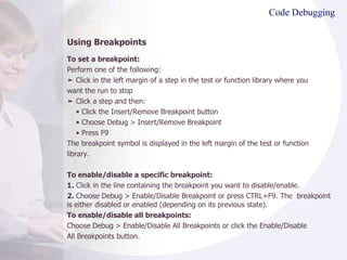 Code Debugging Using Breakpoints To set a breakpoint: Perform one of the following: ➤  Click in the left margin of a step in the test or function library where you want the run to stop ➤  Click a step and then: •  Click the Insert/Remove Breakpoint button •  Choose Debug > Insert/Remove Breakpoint •  Press F9 The breakpoint symbol is displayed in the left margin of the test or function library. To enable/disable a specific breakpoint: 1.  Click in the line containing the breakpoint you want to disable/enable. 2.  Choose Debug > Enable/Disable Breakpoint or press CTRL+F9. The  breakpoint is either disabled or enabled (depending on its previous state). To enable/disable all breakpoints: Choose Debug > Enable/Disable All Breakpoints or click the Enable/Disable All Breakpoints button. 