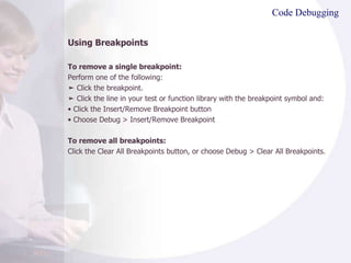 Code Debugging Using Breakpoints To remove a single breakpoint: Perform one of the following: ➤  Click the breakpoint. ➤  Click the line in your test or function library with the breakpoint symbol and: •  Click the Insert/Remove Breakpoint button •  Choose Debug > Insert/Remove Breakpoint To remove all breakpoints: Click the Clear All Breakpoints button, or choose Debug > Clear All Breakpoints. 