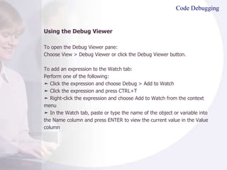 Code Debugging Using the Debug Viewer To open the Debug Viewer pane: Choose View > Debug Viewer or click the Debug Viewer button. To add an expression to the Watch tab: Perform one of the following: ➤  Click the expression and choose Debug > Add to Watch ➤  Click the expression and press CTRL+T ➤  Right-click the expression and choose Add to Watch from the context menu ➤  In the Watch tab, paste or type the name of the object or variable into the Name column and press ENTER to view the current value in the Value column 