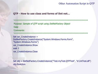 Other Automation Script in QTP QTP - How to use class and forms of Dot net… ‘ ************************************************************** ‘ Purpose: Sample of QTP script using DotNetFactory Object ‘ Date ： ‘ Comments: ‘ ************************************************************** Set var_CreateInstance = DotNetFactory.CreateInstance("System.Windows.Forms.Form", "System.Windows.Forms")  var_CreateInstance.Show  wait 2 var_CreateInstance.Close Set obj = DotNetFactory.CreateInstance("Test.myTest.QTPTest“, "d:\mtTest.dll“)  obj.DoAction  