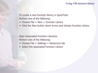 Using VB function library To create a new function library in QuickTest: Perform one of the following: ➤  Choose File > New > Function Library ➤  Click the New button down arrow and choose Function Library Open Associated Function Libraries: Perform one of the following: ➤  Choose File > Settings > Resources tab ➤  Select the associated Function Library 