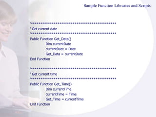 Sample Function Libraries and Scripts '********************************************* ' Get current date '********************************************* Public Function Get_Data() Dim currentDate currentDate = Date Get_Data = currentDate End Function '********************************************* ' Get current time '********************************************* Public Function Get_Time() Dim currentTime currentTime = Time Get_Time = currentTime End Function 