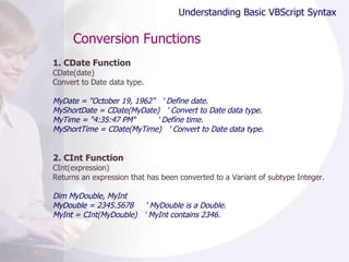 Conversion Functions 1. CDate Function CDate(date) Convert to Date data type. MyDate = "October 19, 1962"  ' Define date. MyShortDate = CDate(MyDate)  ' Convert to Date data type. MyTime = "4:35:47 PM"  ' Define time. MyShortTime = CDate(MyTime)  ' Convert to Date data type. 2. CInt Function CInt(expression) Returns an expression that has been converted to a Variant of subtype Integer. Dim MyDouble, MyInt MyDouble = 2345.5678  ' MyDouble is a Double. MyInt = CInt(MyDouble)  ' MyInt contains 2346. Understanding Basic VBScript Syntax 