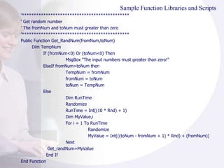 Sample Function Libraries and Scripts '********************************************* ' Get random number ' The fromNum and toNum must greater than zero '********************************************* Public Function Get_RandNum(fromNum,toNum) Dim TempNum If (fromNum<0) Or (toNum<0) Then MsgBox "The input numbers must greater than zero!" ElseIf fromNum>toNum then TempNum = fromNum fromNum = toNum toNum = TempNum Else Dim RunTime Randomize  RunTime = Int((10 * Rnd) + 1)  Dim MyValue,i For i = 1 To RunTime Randomize  MyValue = Int(((toNum - fromNum + 1) * Rnd) + (fromNum)) Next   Get_randNum=MyValue   End If End Function 