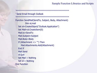 Sample Function Libraries and Scripts '********************************************* ' Send Email through Outlook '********************************************* Function SendMail(SendTo, Subject, Body, Attachment) Dim ol,mail Set ol=CreateObject("Outlook.Application") Set Mail=ol.CreateItem(0) Mail.to=SendTo Mail.Subject=Subject Mail.Body=Body If (Attachment <> "") Then Mail.Attachments.Add(Attachment) End If Mail.Send ol.Quit Set Mail = Nothing Set ol = Nothing End Function 
