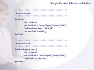 Sample Function Libraries and Scripts '********************************************* ' Run Command '********************************************* Sub Run() Dim WshShell set WshShell = CreateObject("Wscript.Shell")  WshShell.SendKeys "^{ESC}R"  Set WshShell = nothing End Sub '********************************************* ' Run Application '********************************************* Sub RunApp(command) Dim WshShell set WshShell = CreateObject("Wscript.Shell")  WshShell.Exec command End Sub  