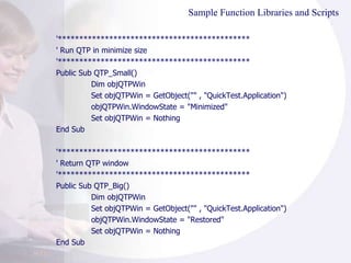 Sample Function Libraries and Scripts '********************************************* ' Run QTP in minimize size '********************************************* Public Sub QTP_Small() Dim objQTPWin Set objQTPWin = GetObject("" , "QuickTest.Application") objQTPWin.WindowState = "Minimized" Set objQTPWin = Nothing End Sub '********************************************* ' Return QTP window '********************************************* Public Sub QTP_Big() Dim objQTPWin Set objQTPWin = GetObject("" , "QuickTest.Application") objQTPWin.WindowState = "Restored" Set objQTPWin = Nothing End Sub 
